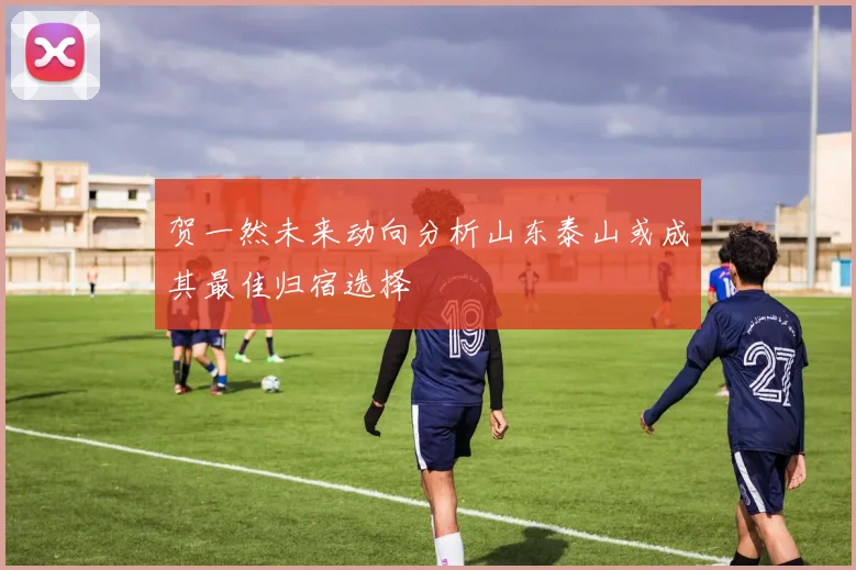 贺一然未来动向分析山东泰山或成其最佳归宿选择